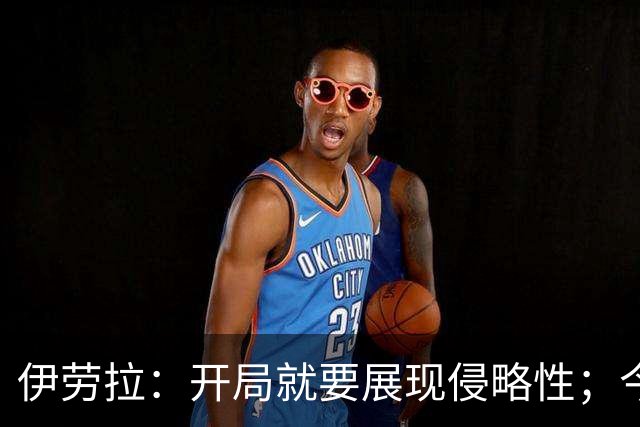 伊劳拉：开局就要展现侵略性；今天所有后卫表现都堪称现象级