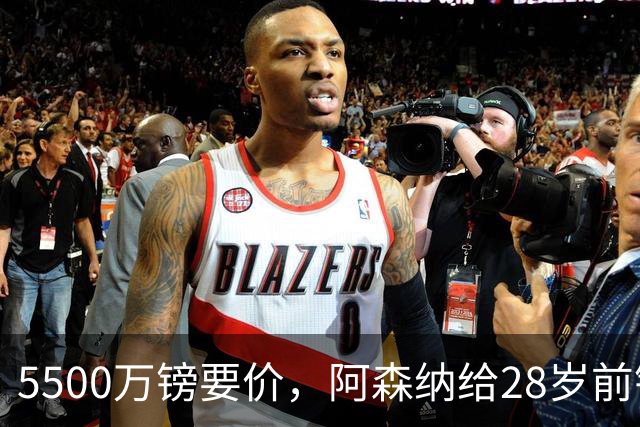 5500万镑要价，阿森纳给28岁前锋标了原价